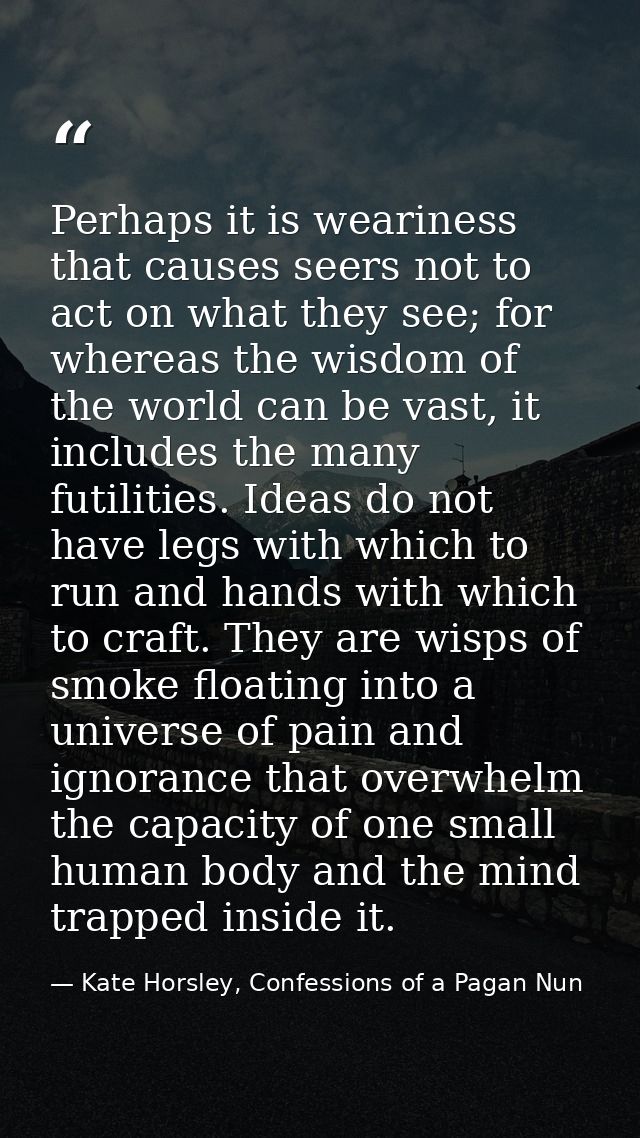Perhaps it is weariness that causes seers not to act on what they see; for whereas the wisdom of the world can be vast,  — Kate Horsley, Confessions of a Pagan Nun