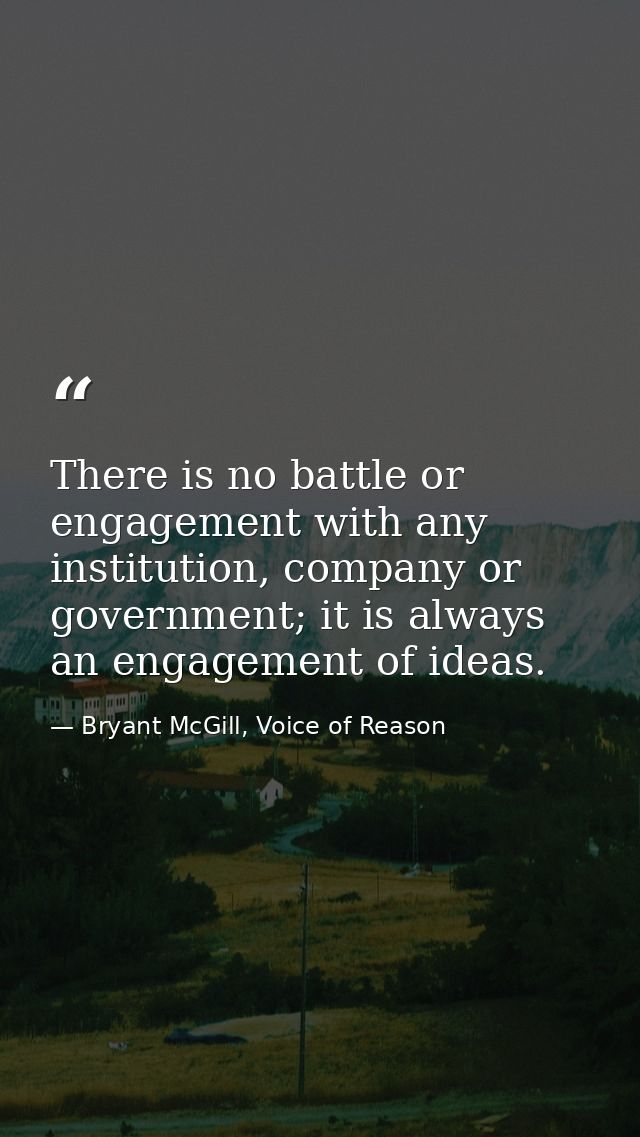 There is no battle or engagement with any institution, company or government; it is always an engagement of ideas. — Bryant McGill, Voice of Reason
