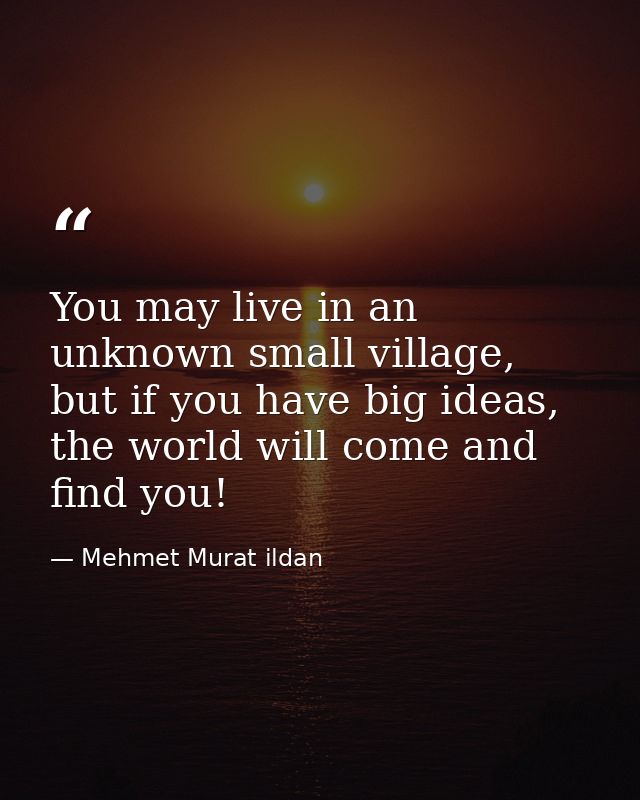 You may live in an unknown small village, but if you have big ideas, the world will come and find you! — Mehmet Murat ildan