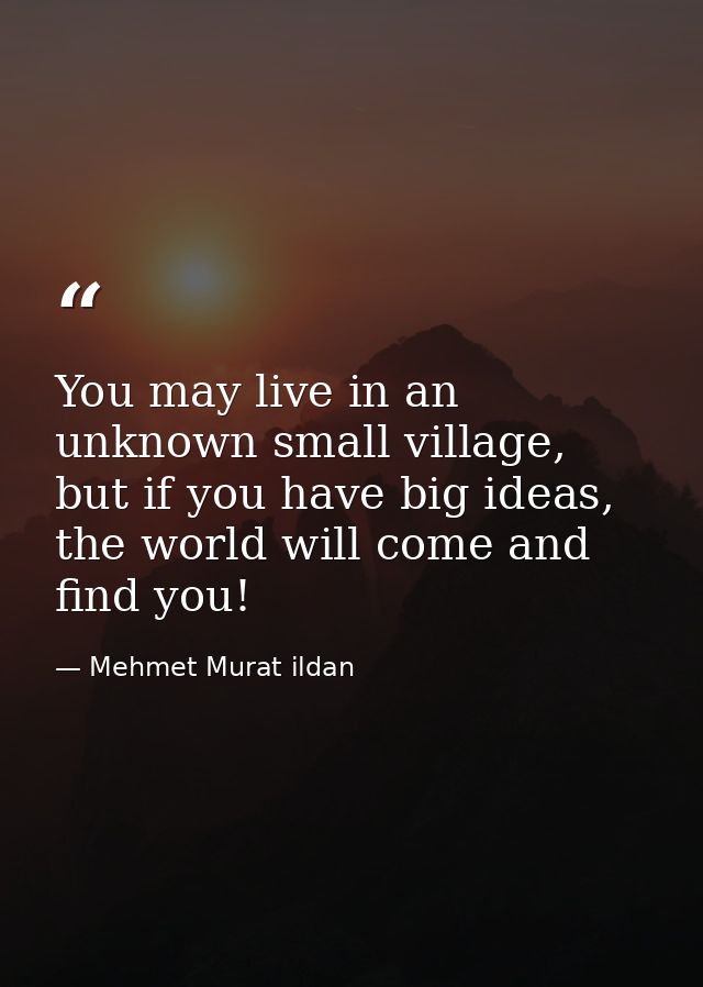 You may live in an unknown small village, but if you have big ideas, the world will come and find you! — Mehmet Murat ildan