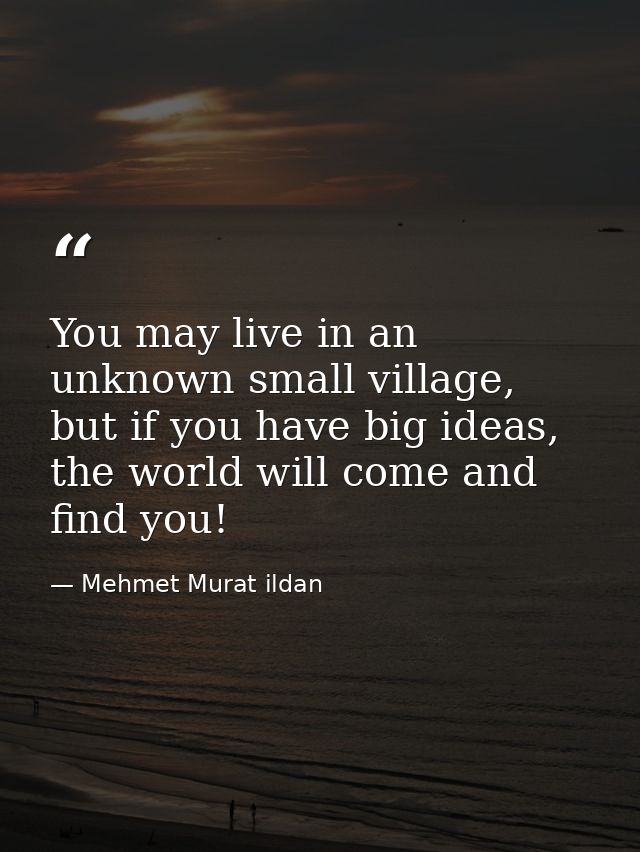 You may live in an unknown small village, but if you have big ideas, the world will come and find you! — Mehmet Murat ildan