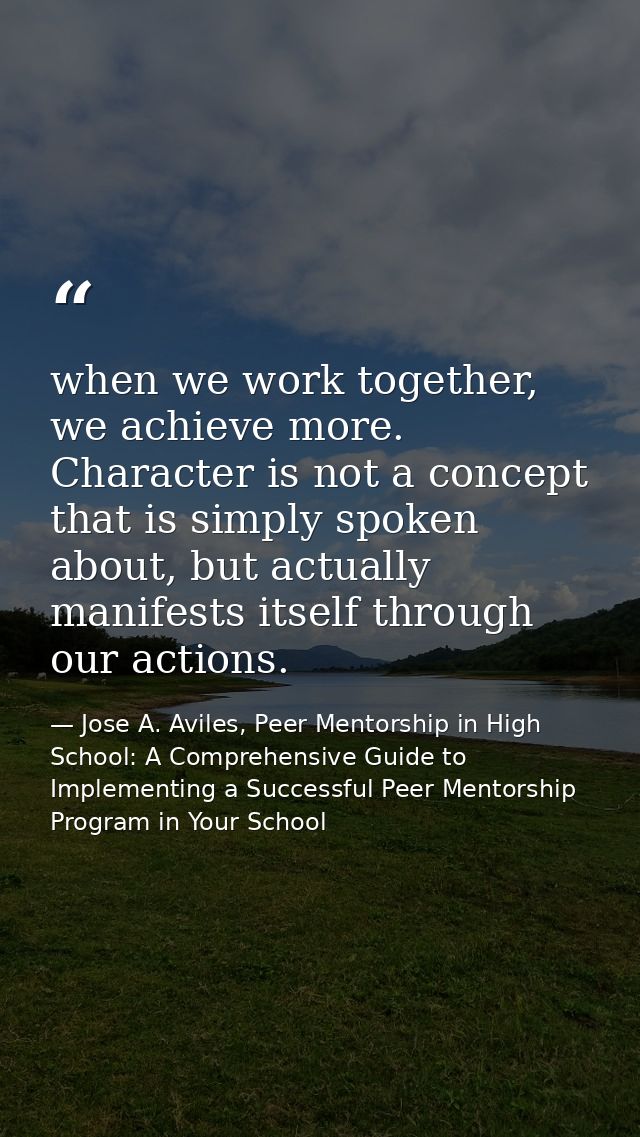 when we work together, we achieve more. Character is not a concept that is simply spoken about, but actually manifests i — Jose A. Aviles, Peer Mentorship in High School: A Comprehensive Guide to Implementing a Successful Peer Mentorship Program in Your School