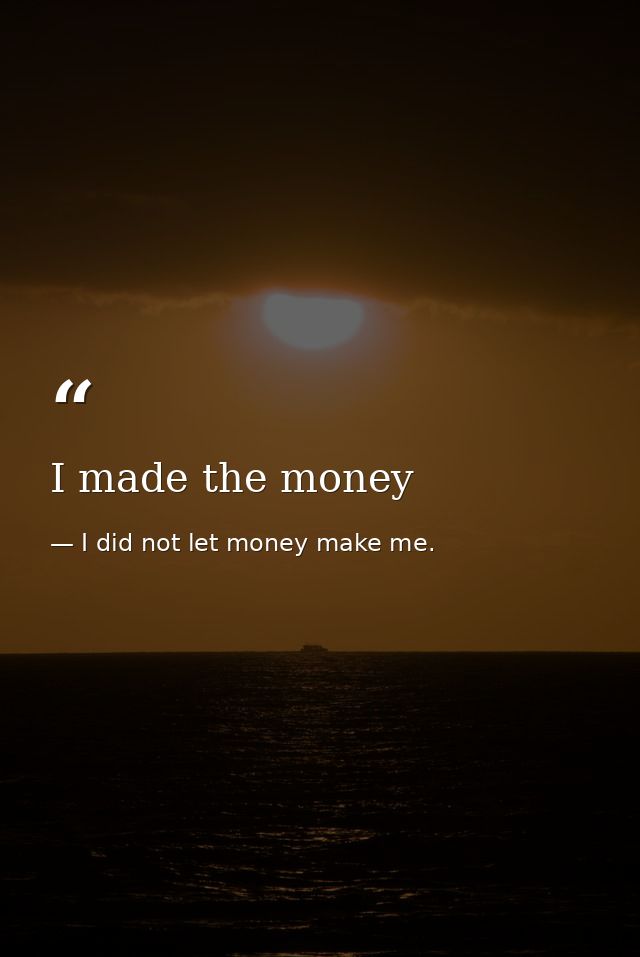 I made the money — I did not let money make me.