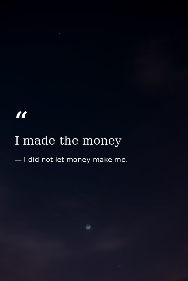 I made the money — I did not let money make me.