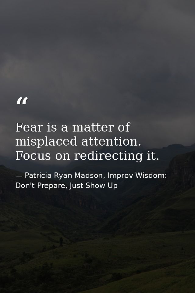 Fear is a matter of misplaced attention. Focus on redirecting it. — Patricia Ryan Madson, Improv Wisdom: Don't Prepare, Just Show Up