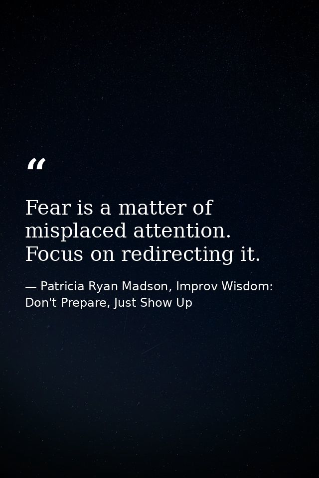 Fear is a matter of misplaced attention. Focus on redirecting it. — Patricia Ryan Madson, Improv Wisdom: Don't Prepare, Just Show Up