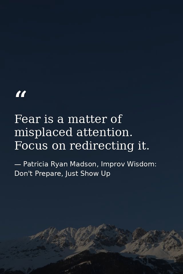 Fear is a matter of misplaced attention. Focus on redirecting it. — Patricia Ryan Madson, Improv Wisdom: Don't Prepare, Just Show Up