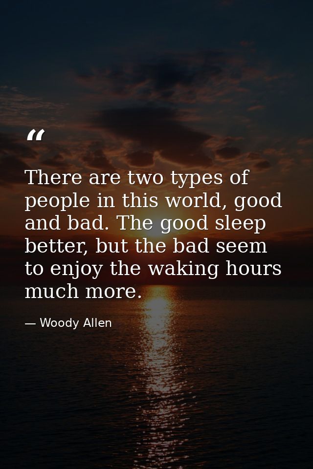 There are two types of people in this world, good and bad. The good sleep better, but the bad seem to enjoy the waking h — Woody Allen