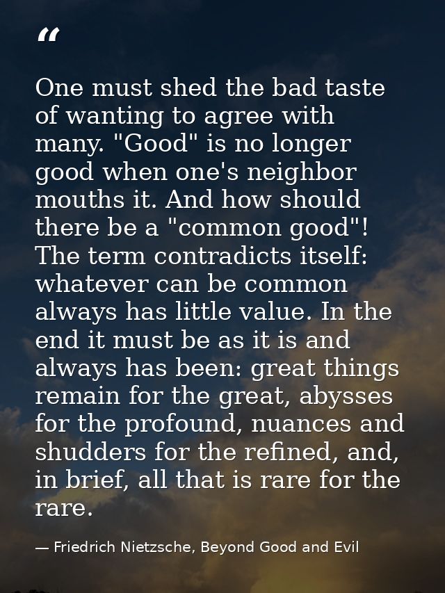 One must shed the bad taste of wanting to agree with many. "Good" is no longer good when one's neighbor mouths it. And h — Friedrich Nietzsche, Beyond Good and Evil