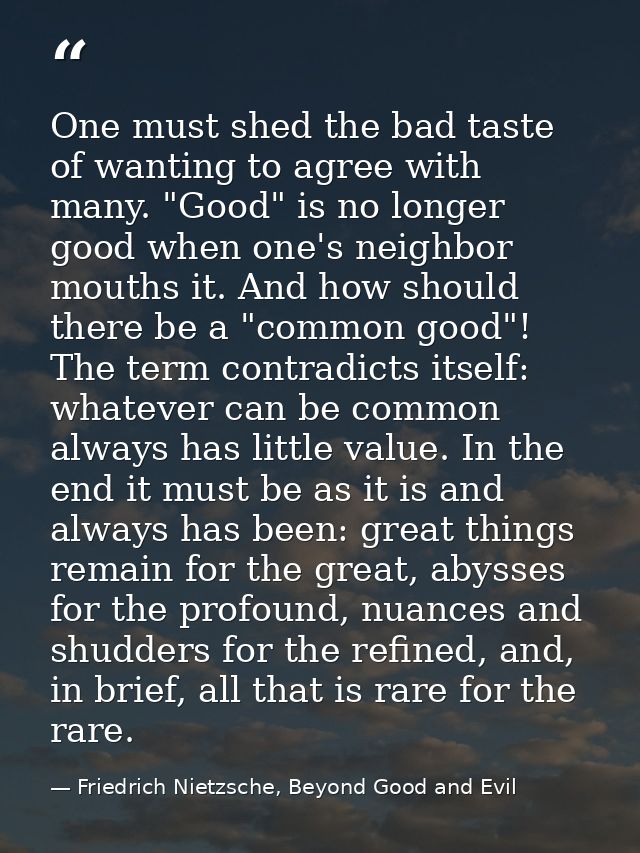 One must shed the bad taste of wanting to agree with many. "Good" is no longer good when one's neighbor mouths it. And h — Friedrich Nietzsche, Beyond Good and Evil