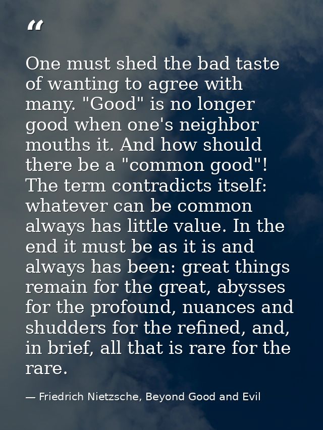 One must shed the bad taste of wanting to agree with many. "Good" is no longer good when one's neighbor mouths it. And h — Friedrich Nietzsche, Beyond Good and Evil