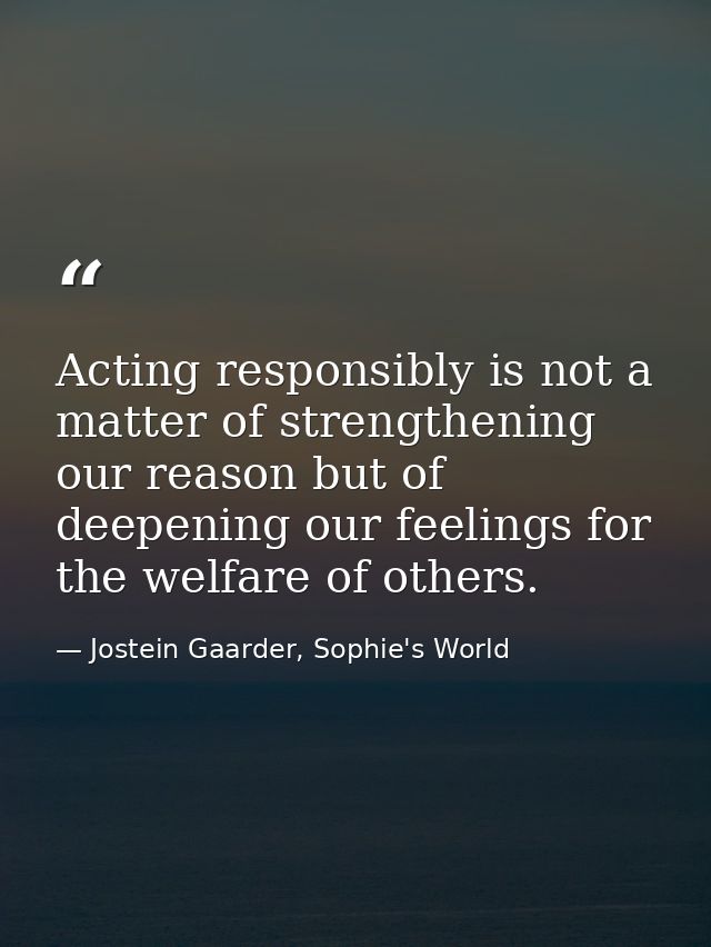 Acting responsibly is not a matter of strengthening our reason but of deepening our feelings for the welfare of others. — Jostein Gaarder, Sophie's World
