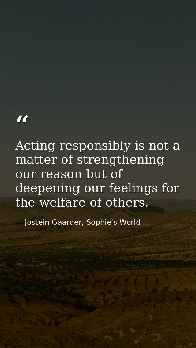 Acting responsibly is not a matter of strengthening our reason but of deepening our feelings for the welfare of others. — Jostein Gaarder, Sophie's World