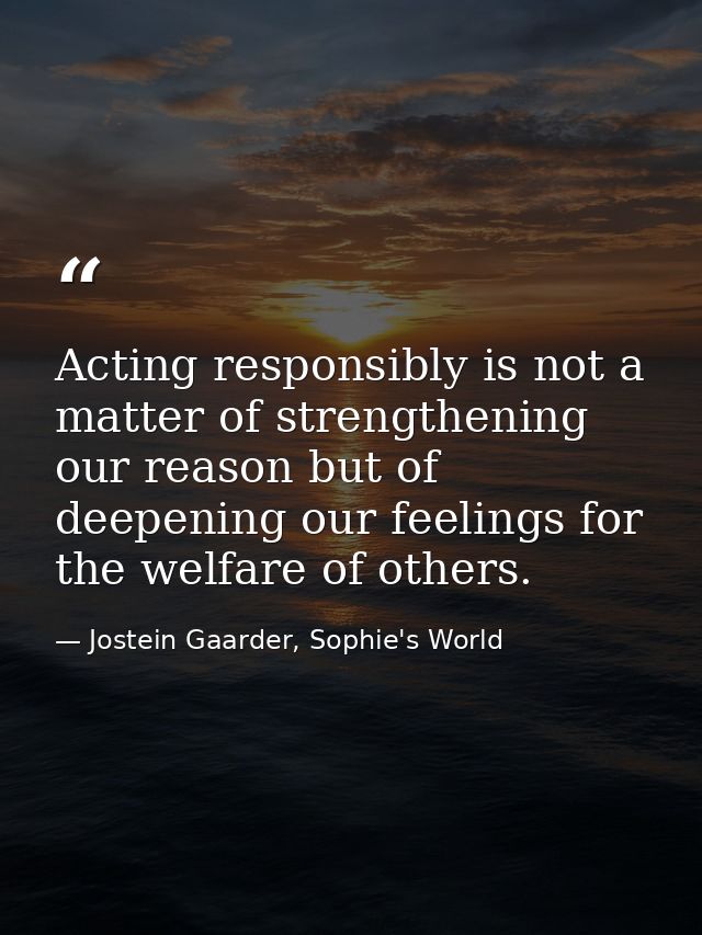 Acting responsibly is not a matter of strengthening our reason but of deepening our feelings for the welfare of others. — Jostein Gaarder, Sophie's World