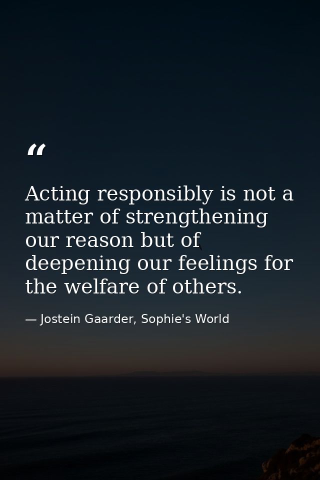 Acting responsibly is not a matter of strengthening our reason but of deepening our feelings for the welfare of others. — Jostein Gaarder, Sophie's World