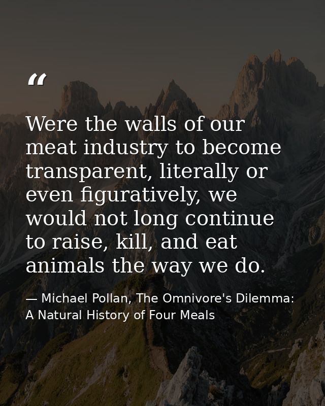 Were the walls of our meat industry to become transparent, literally or even figuratively, we would not long continue to — Michael Pollan, The Omnivore's Dilemma: A Natural History of Four Meals