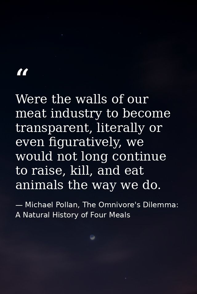 Were the walls of our meat industry to become transparent, literally or even figuratively, we would not long continue to — Michael Pollan, The Omnivore's Dilemma: A Natural History of Four Meals