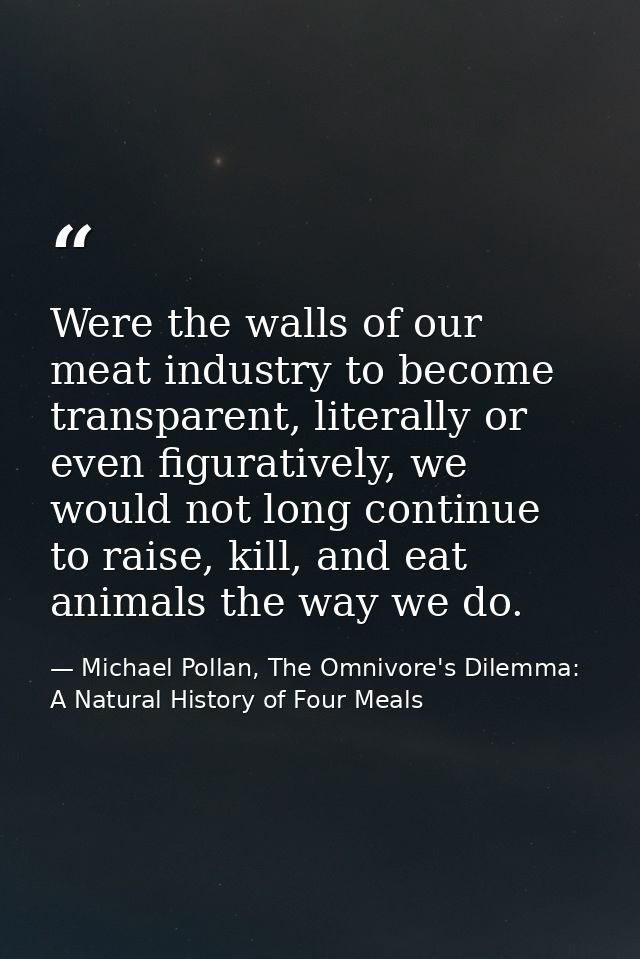 Were the walls of our meat industry to become transparent, literally or even figuratively, we would not long continue to — Michael Pollan, The Omnivore's Dilemma: A Natural History of Four Meals