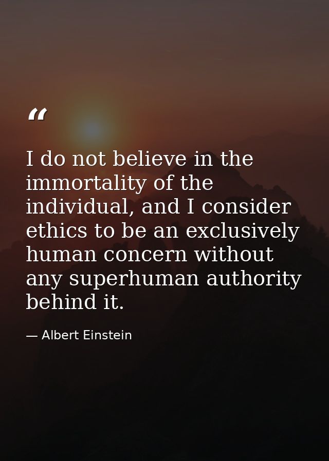 I do not believe in the immortality of the individual, and I consider ethics to be an exclusively human concern without  — Albert Einstein
