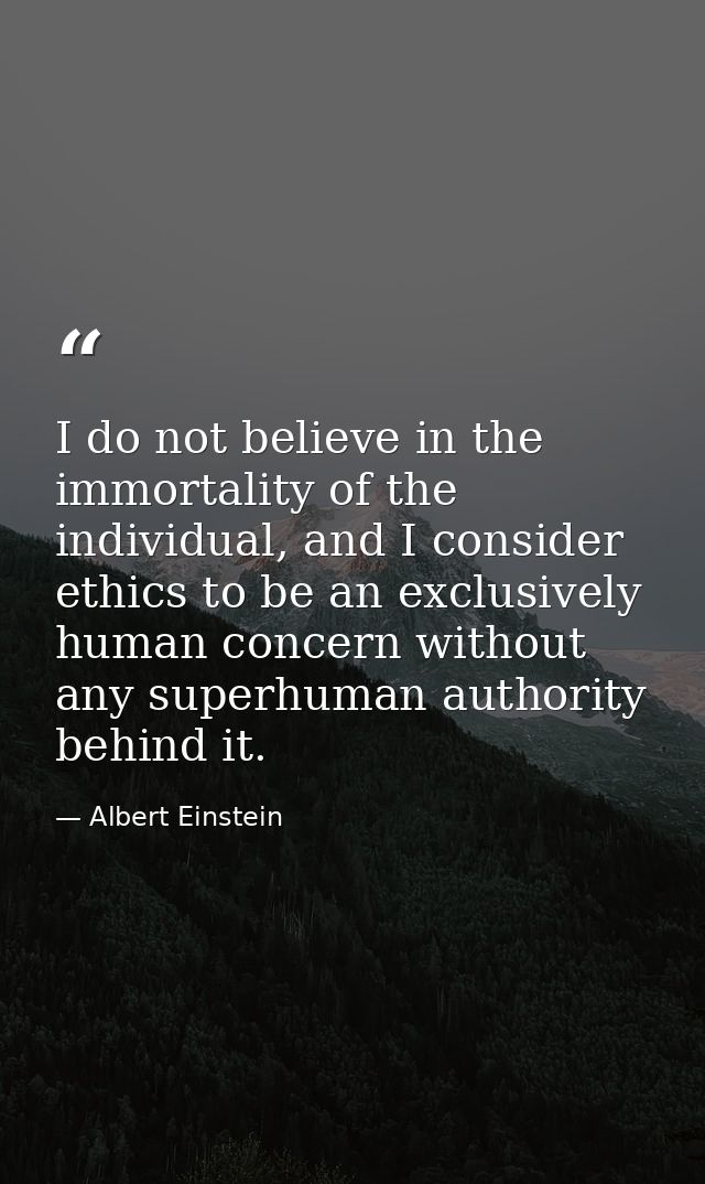 I do not believe in the immortality of the individual, and I consider ethics to be an exclusively human concern without  — Albert Einstein