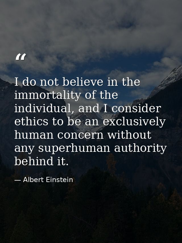 I do not believe in the immortality of the individual, and I consider ethics to be an exclusively human concern without  — Albert Einstein