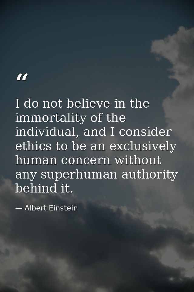 I do not believe in the immortality of the individual, and I consider ethics to be an exclusively human concern without  — Albert Einstein
