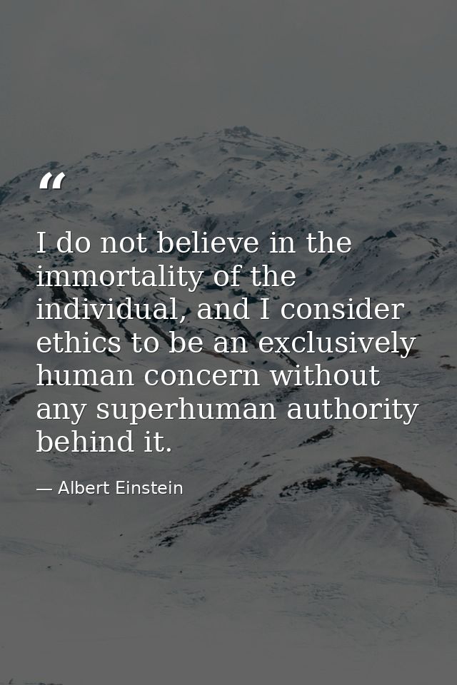 I do not believe in the immortality of the individual, and I consider ethics to be an exclusively human concern without  — Albert Einstein