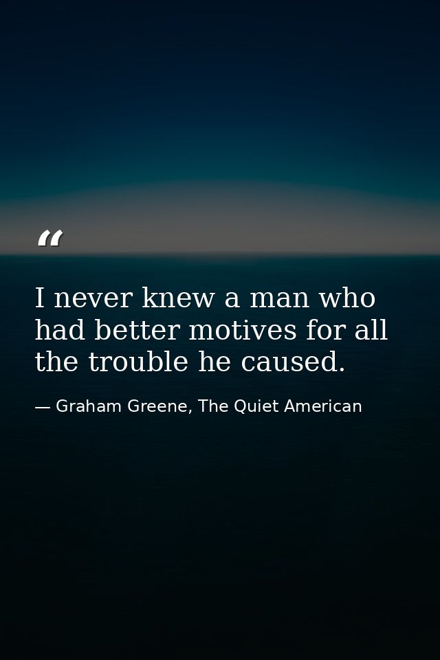 I never knew a man who had better motives for all the trouble he caused. — Graham Greene, The Quiet American