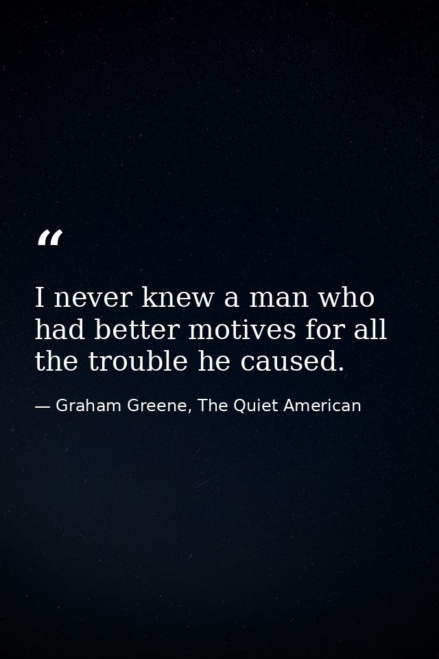 I never knew a man who had better motives for all the trouble he caused. — Graham Greene, The Quiet American