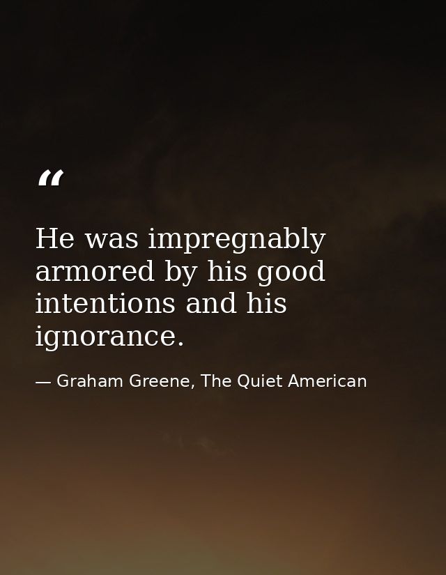 He was impregnably armored by his good intentions and his ignorance. — Graham Greene, The Quiet American