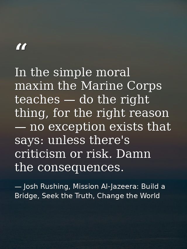 In the simple moral maxim the Marine Corps teaches — do the right thing, for the right reason — no exception exists that — Josh Rushing, Mission Al-Jazeera: Build a Bridge, Seek the Truth, Change the World