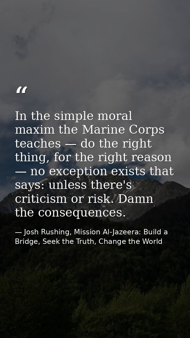 In the simple moral maxim the Marine Corps teaches — do the right thing, for the right reason — no exception exists that — Josh Rushing, Mission Al-Jazeera: Build a Bridge, Seek the Truth, Change the World
