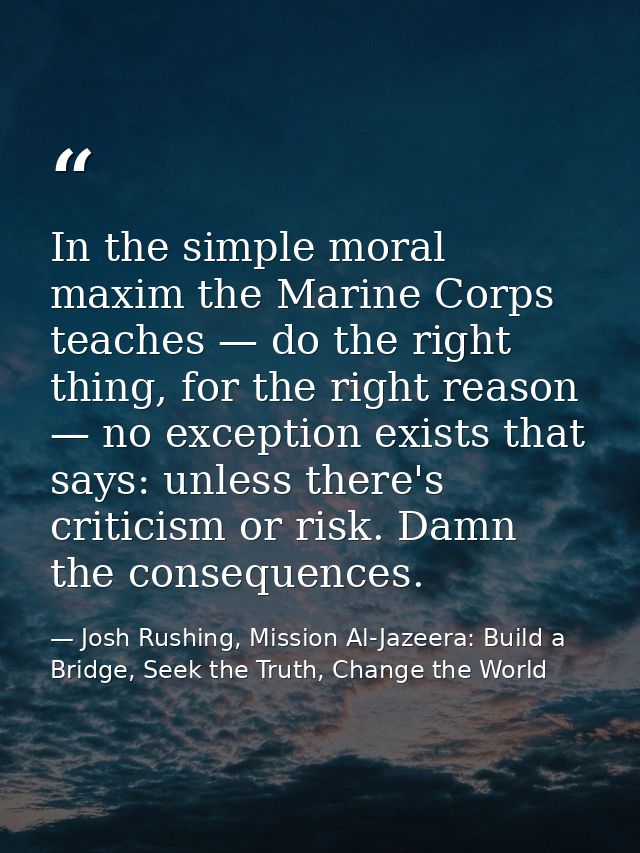 In the simple moral maxim the Marine Corps teaches — do the right thing, for the right reason — no exception exists that — Josh Rushing, Mission Al-Jazeera: Build a Bridge, Seek the Truth, Change the World
