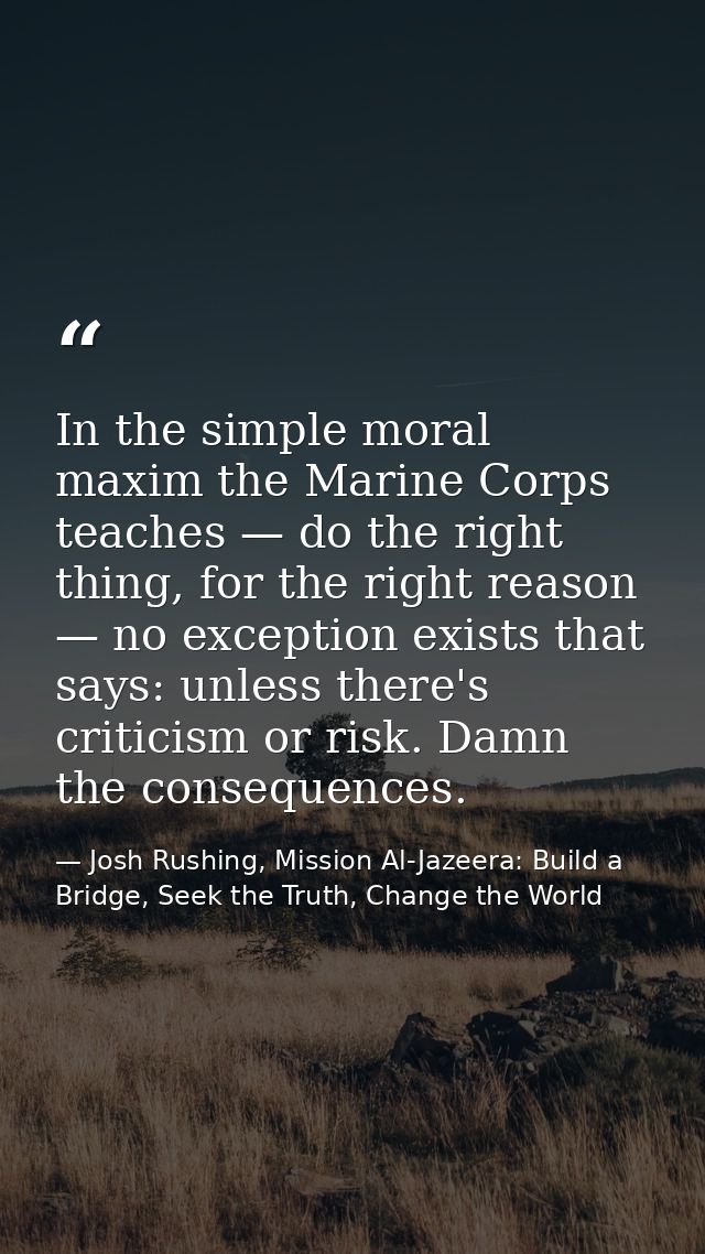 In the simple moral maxim the Marine Corps teaches — do the right thing, for the right reason — no exception exists that — Josh Rushing, Mission Al-Jazeera: Build a Bridge, Seek the Truth, Change the World