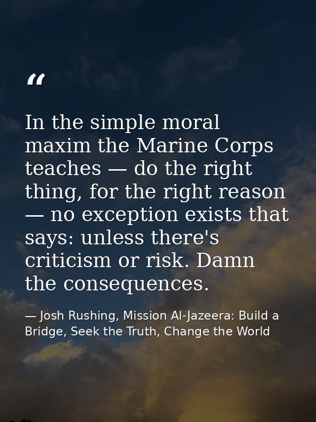 In the simple moral maxim the Marine Corps teaches — do the right thing, for the right reason — no exception exists that — Josh Rushing, Mission Al-Jazeera: Build a Bridge, Seek the Truth, Change the World