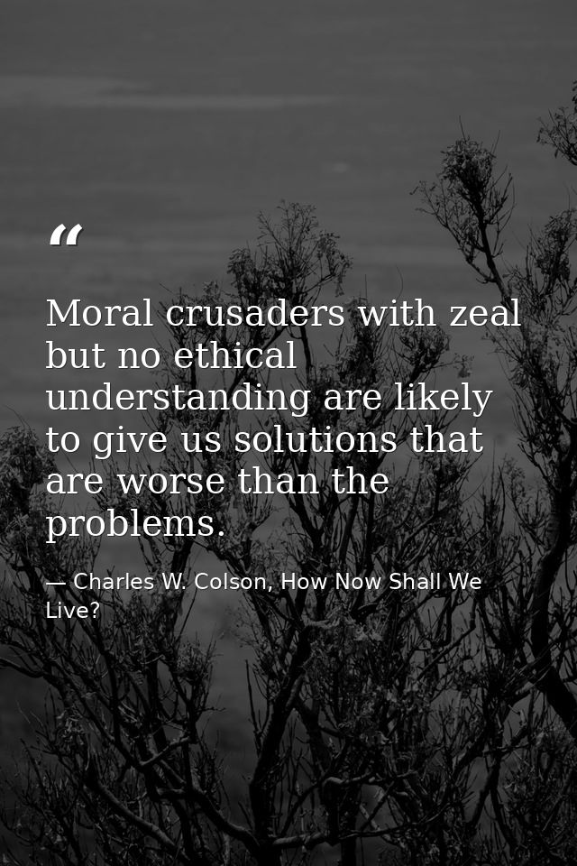 Moral crusaders with zeal but no ethical understanding are likely to give us solutions that are worse than the problems. — Charles W. Colson, How Now Shall We Live?