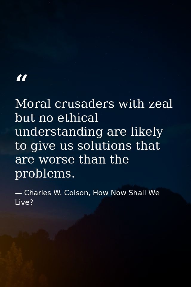 Moral crusaders with zeal but no ethical understanding are likely to give us solutions that are worse than the problems. — Charles W. Colson, How Now Shall We Live?