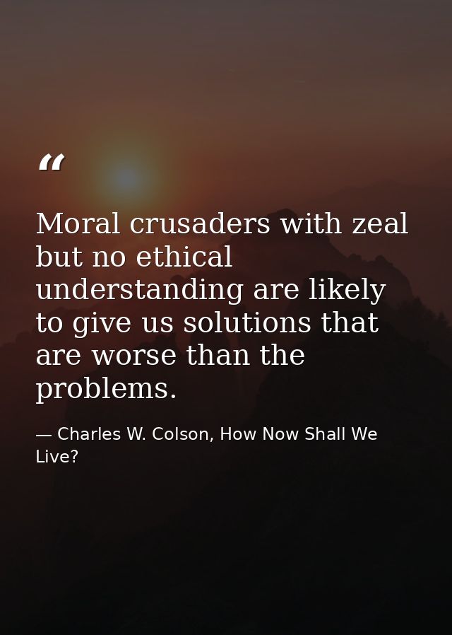 Moral crusaders with zeal but no ethical understanding are likely to give us solutions that are worse than the problems. — Charles W. Colson, How Now Shall We Live?