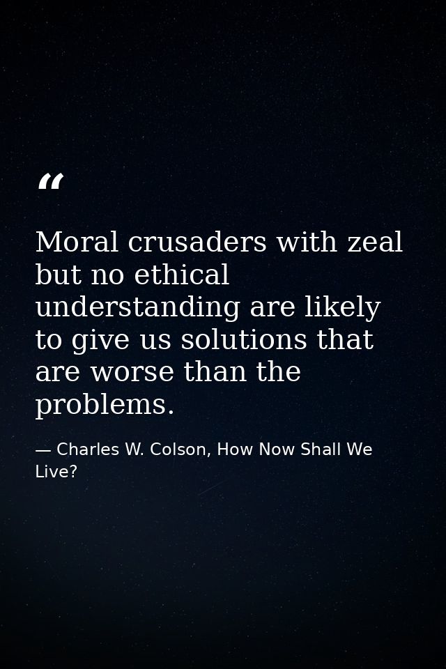 Moral crusaders with zeal but no ethical understanding are likely to give us solutions that are worse than the problems. — Charles W. Colson, How Now Shall We Live?