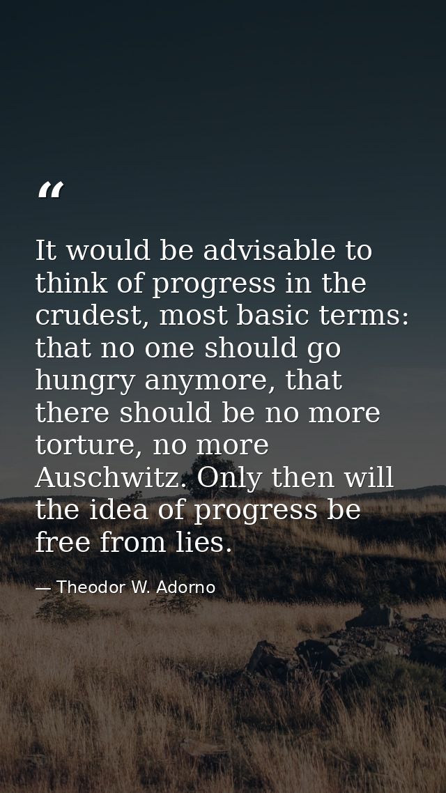 It would be advisable to think of progress in the crudest, most basic terms: that no one should go hungry anymore, that  — Theodor W. Adorno