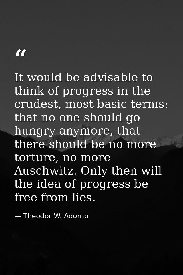 It would be advisable to think of progress in the crudest, most basic terms: that no one should go hungry anymore, that  — Theodor W. Adorno