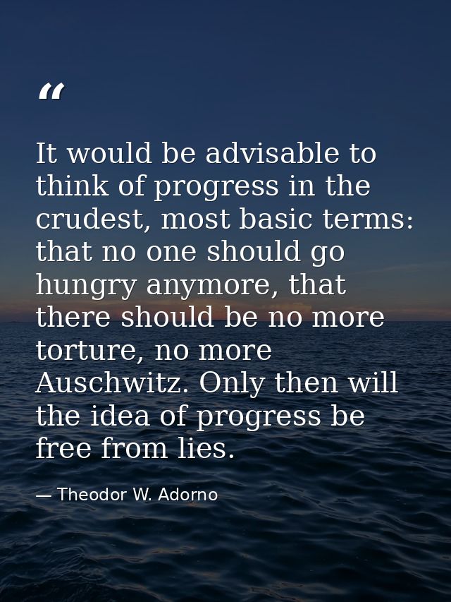 It would be advisable to think of progress in the crudest, most basic terms: that no one should go hungry anymore, that  — Theodor W. Adorno