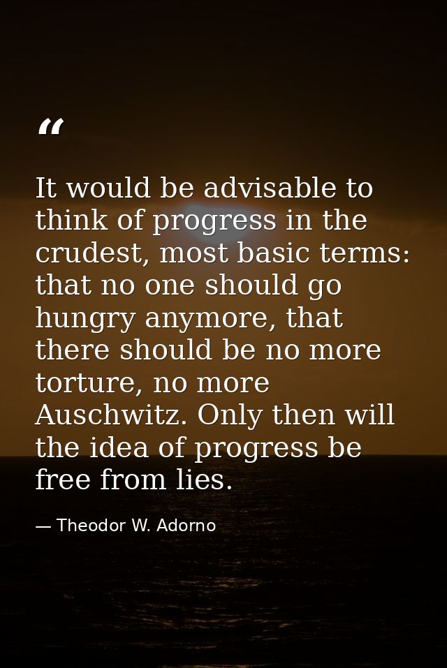 It would be advisable to think of progress in the crudest, most basic terms: that no one should go hungry anymore, that  — Theodor W. Adorno