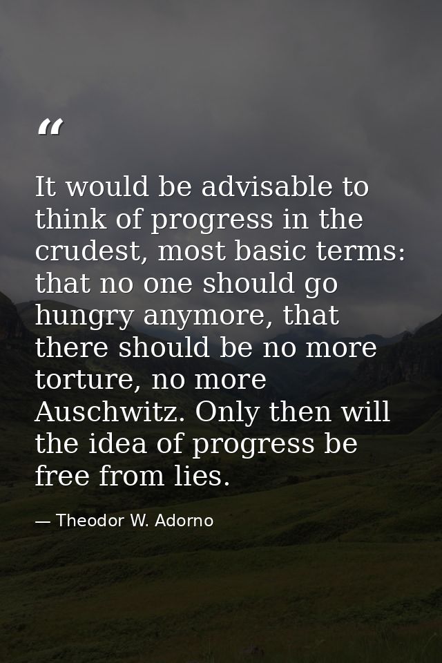 It would be advisable to think of progress in the crudest, most basic terms: that no one should go hungry anymore, that  — Theodor W. Adorno