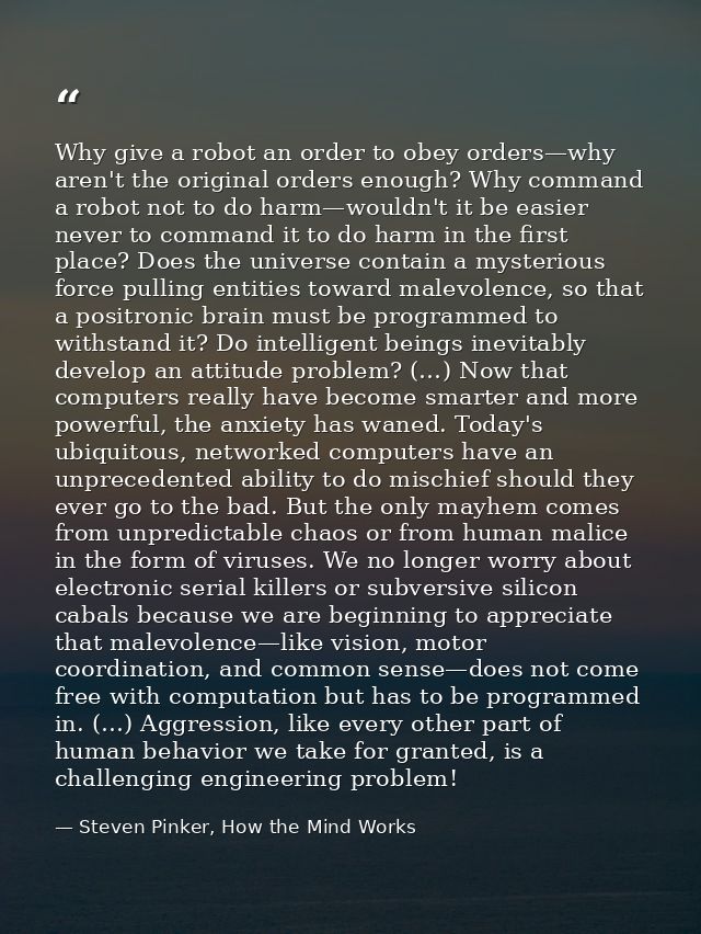 Why give a robot an order to obey orders—why aren't the original orders enough? Why command a robot not to do harm—would — Steven Pinker, How the Mind Works