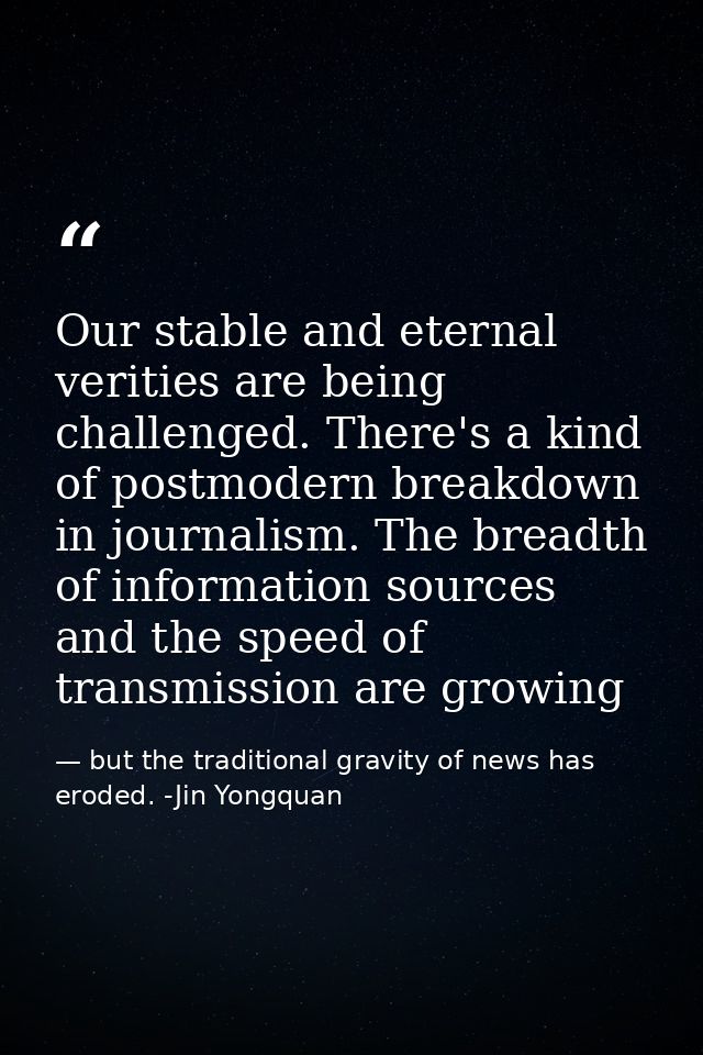 Our stable and eternal verities are being challenged. There's a kind of postmodern breakdown in journalism. The breadth  — but the traditional gravity of news has eroded. -Jin Yongquan