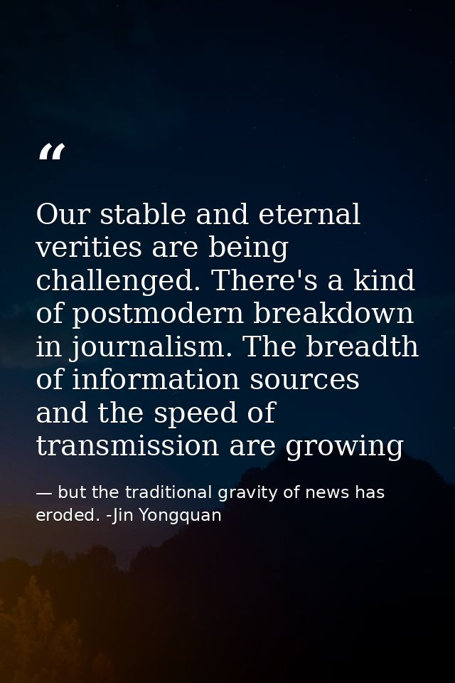 Our stable and eternal verities are being challenged. There's a kind of postmodern breakdown in journalism. The breadth  — but the traditional gravity of news has eroded. -Jin Yongquan