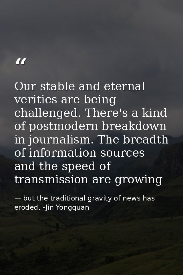 Our stable and eternal verities are being challenged. There's a kind of postmodern breakdown in journalism. The breadth  — but the traditional gravity of news has eroded. -Jin Yongquan
