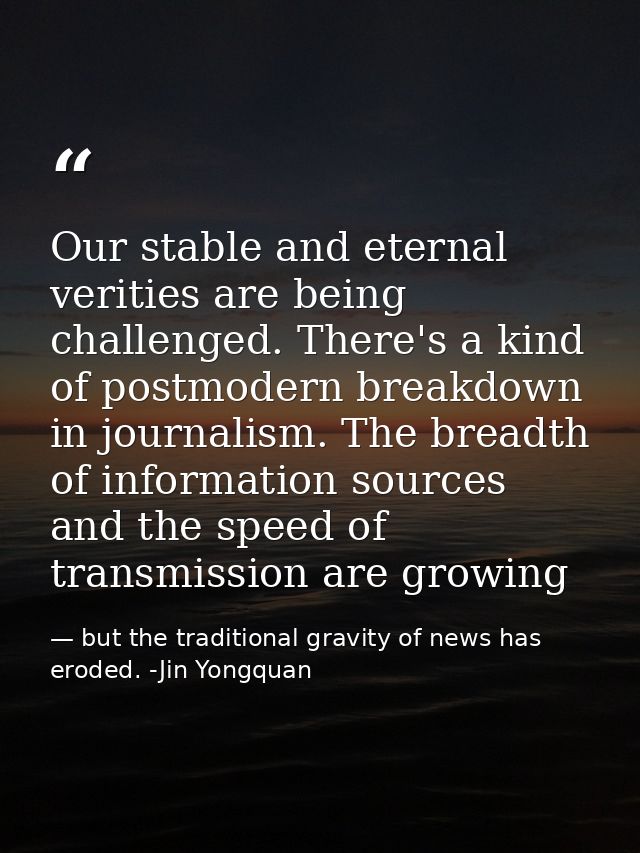 Our stable and eternal verities are being challenged. There's a kind of postmodern breakdown in journalism. The breadth  — but the traditional gravity of news has eroded. -Jin Yongquan