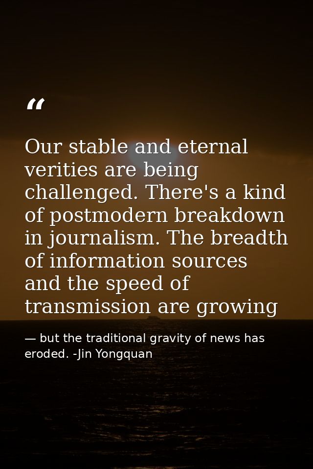 Our stable and eternal verities are being challenged. There's a kind of postmodern breakdown in journalism. The breadth  — but the traditional gravity of news has eroded. -Jin Yongquan